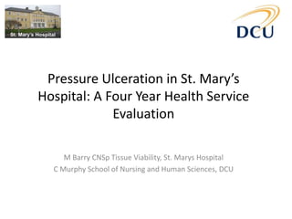 Pressure Ulceration in St. Mary’s
Hospital: A Four Year Health Service
Evaluation
M Barry CNSp Tissue Viability, St. Marys Hospital
C Murphy School of Nursing and Human Sciences, DCU
 