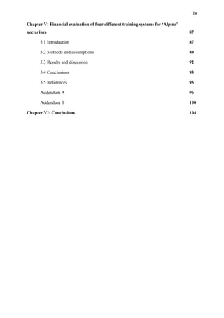 IX
Chapter V: Financial evaluation of four different training systems for ‘Alpine’
nectarines 87
5.1 Introduction 87
5.2 Methods and assumptions 89
5.3 Results and discussion 92
5.4 Conclusions 93
5.5 References 95
Addendum A 96
Addendum B 100
Chapter VI: Conclusions 104
 