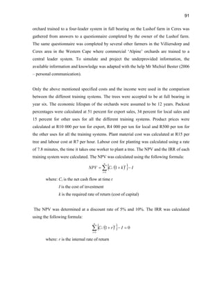 91
orchard trained to a four-leader system in full bearing on the Lushof farm in Ceres was
gathered from answers to a questionnaire completed by the owner of the Lushof farm.
The same questionnaire was completed by several other farmers in the Villiersdorp and
Ceres area in the Western Cape where commercial ‘Alpine’ orchards are trained to a
central leader system. To simulate and project the underprovided information, the
available information and knowledge was adapted with the help Mr Michiel Bester (2006
– personal communication).
Only the above mentioned specified costs and the income were used in the comparison
between the different training systems. The trees were accepted to be at full bearing in
year six. The economic lifespan of the orchards were assumed to be 12 years. Packout
percentages were calculated at 51 percent for export sales, 34 percent for local sales and
15 percent for other uses for all the different training systems. Product prices were
calculated at R10 000 per ton for export, R4 000 per ton for local and R500 per ton for
the other uses for all the training systems. Plant material cost was calculated at R15 per
tree and labour cost at R7 per hour. Labour cost for planting was calculated using a rate
of 7.8 minutes, the time it takes one worker to plant a tree. The NPV and the IRR of each
training system were calculated. The NPV was calculated using the following formula:
( )
{ }
∑
=
−
+
=
n
t
t
t I
k
C
NPV
1
1
/
where: Ct is the net cash flow at time t
I is the cost of investment
k is the required rate of return (cost of capital)
The NPV was determined at a discount rate of 5% and 10%. The IRR was calculated
using the following formula:
( )
{ }
∑
=
=
−
+
n
t
t
t I
r
C
1
0
1
/
where: r is the internal rate of return
 