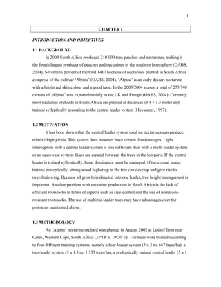 1
CHAPTER I
INTRODUCTION AND OBJECTIVES
1.1 BACKGROUND
In 2004 South Africa produced 210 000 tons peaches and nectarines, making it
the fourth largest producer of peaches and nectarines in the southern hemisphere (OABS,
2004). Seventeen percent of the total 1417 hectares of nectarines planted in South Africa
comprise of the cultivar ‘Alpine’ (OABS, 2004). ‘Alpine’ is an early dessert nectarine
with a bright red skin colour and a good taste. In the 2003/2004 season a total of 273 740
cartons of ‘Alpine’ was exported mainly to the UK and Europe (OABS, 2004). Currently
most nectarine orchards in South Africa are planted at distances of 4 × 1.5 meter and
trained sylleptically according to the central leader system (Huysamer, 1997).
1.2 MOTIVATION
It has been shown that the central leader system used on nectarines can produce
relative high yields. This system does however have certain disadvantages. Light
interception with a central leader system is less sufficient than with a multi-leader system
or an open-vase system. Gaps are created between the trees in the top parts. If the central
leader is trained sylleptically, basal dominance must be managed. If the central leader
trained proleptically, strong wood higher up in the tree can develop and give rise to
overshadowing. Because all growth is directed into one leader, tree height management is
important. Another problem with nectarine production in South Africa is the lack of
efficient rootstocks in terms of aspects such as size-control and the use of nematode-
resistant rootstocks. The use of multiple-leader trees may have advantages over the
problems mentioned above.
1.3 METHODOLOGY
An ‘Alpine’ nectarine orchard was planted in August 2002 at Lushof farm near
Ceres, Western Cape, South Africa (33º18’S, 19º20’E). The trees were trained according
to four different training systems, namely a four-leader system (5 x 3 m; 667 trees/ha), a
two-leader system (5 x 1.5 m; 1 333 trees/ha), a proleptically trained central leader (5 x 1
 