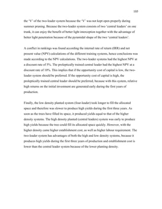 105
the ‘V’ of the two-leader system because the ‘V’ was not kept open properly during
summer pruning. Because the two-leader system consists of two ‘central leaders’ on one
trunk, it can enjoy the benefit of better light interception together with the advantage of
better light penetration because of the pyramidal shape of the two ‘central leaders’.
A conflict in rankings was found according the internal rate of return (IRR) and net
present value (NPV) calculations of the different training systems, hence conclusions was
made according to the NPV calculations. The two-leader systems had the highest NPV at
a discount rate of 5%. The proleptically trained central leader had the highest NPV at a
discount rate of 10%. This implies that if the opportunity cost of capital is low, the two-
leader system should be preferred. If the opportunity cost of capital is high, the
proleptically trained central leader should be preferred, because with this system, relative
high returns on the initial investment are generated early during the first years of
production.
Finally, the low density planted system (four-leader) took longer to fill the allocated
space and therefore was slower to produce high yields during the first three years. As
soon as the trees have filled its space, it produced yields equal to that of the higher
density systems. The high density planted (central leaders) system was early to produce
high yields because the tree could fill its allocated space quickly. However, with the
higher density came higher establishment cost, as well as higher labour requirement. The
two-leader system has advantages of both the high and low density systems, because it
produces high yields during the first three years of production and establishment cost is
lower than the central leader system because of the lower planting density.
 