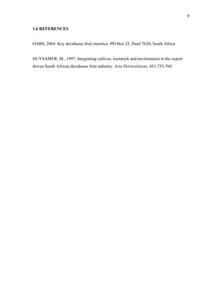 4
1.6 REFERENCES
OABS, 2004. Key deciduous fruit statistics. PO Box 25, Paarl 7620, South Africa
HUYSAMER, M., 1997. Integrating cultivar, rootstock and environment in the export
driven South African deciduous fruit industry. Acta Horticulturae, 451:755-760
 