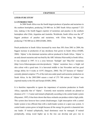 5
CHAPTER II
LITERATURE STUDY
2.1 INTRODUCTION
In 2004 South Africa was the fourth largest producer of peaches and nectarines in
the southern hemisphere, producing 210 000 ton. In 2003 South Africa exported 7 223
tons, making it the fourth biggest exporter of nectarines and peaches in the southern
hemisphere after Chile, Argentina and Australia. Worldwide, South Africa was the 14th
biggest producer of peaches and nectarines, with China being the biggest,
producing 5 782 000 ton in 2004 (OABS, 2004).
Peach production in South Africa increased by more than 30% from 2001 to 2004, the
biggest increase in production of any deciduous fruit grown in South Africa (OABS,
2004). ‘Alpine’ is the dominant nectarine cultivar produced in South Africa. ‘Alpine’ is
an early dessert nectarine and was bred by the ARC Infruitec-Nietvoorbij in South Africa.
It was released in 1997. It is a cross between ‘Sunlight’ and ‘May-Glo’ nectarines
(http://www.fishercapespan.com/sites/products). ‘Alpine’ nectarines have a bright red
skin colour with a good taste. It is harvested middle to late November and has good
storage ability for 4 weeks at -0.5ºC (Stargrow, 2004). The 237 hectares of ‘Alpines’
currently planted comprise 17% of the total area under peach and nectarine production on
South Africa. In the 2003/2004 season a total of 273 740 cartons of ‘Alpine’ was
exported mainly to the UK and Europe (OABS, 2004).
It is therefore impossible to ignore the importance of nectarine production in South
Africa, especially that of ‘Alpine’. Currently most nectarine orchards are planted at
distances of 4 × 1.5 meter and trained sylleptically according to the central leader system
(Huysamer, 1997). It has been shown that these orchards can produce relative high yields.
This system does however have certain disadvantages. Light interception with a central
leader system is less efficient than with a multi-leader system or a open-vase system. A
central leader system grows in height because all the energy for growth is channeled into
one leader. If trained sylleptically, basal dominance must be managed. If trained
proleptically, strong wood higher up in the tree can develop and give rise to
 