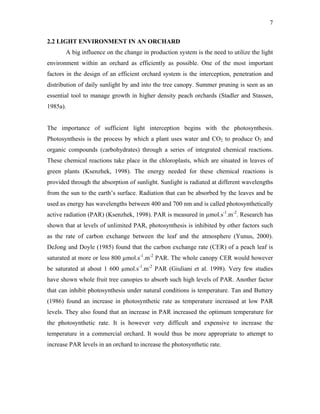 7
2.2 LIGHT ENVIRONMENT IN AN ORCHARD
A big influence on the change in production system is the need to utilize the light
environment within an orchard as efficiently as possible. One of the most important
factors in the design of an efficient orchard system is the interception, penetration and
distribution of daily sunlight by and into the tree canopy. Summer pruning is seen as an
essential tool to manage growth in higher density peach orchards (Stadler and Stassen,
1985a).
The importance of sufficient light interception begins with the photosynthesis.
Photosynthesis is the process by which a plant uses water and CO2 to produce O2 and
organic compounds (carbohydrates) through a series of integrated chemical reactions.
These chemical reactions take place in the chloroplasts, which are situated in leaves of
green plants (Ksenzhek, 1998). The energy needed for these chemical reactions is
provided through the absorption of sunlight. Sunlight is radiated at different wavelengths
from the sun to the earth’s surface. Radiation that can be absorbed by the leaves and be
used as energy has wavelengths between 400 and 700 nm and is called photosynthetically
active radiation (PAR) (Ksenzhek, 1998). PAR is measured in µmol.s-1
.m-2
. Research has
shown that at levels of unlimited PAR, photosynthesis is inhibited by other factors such
as the rate of carbon exchange between the leaf and the atmosphere (Yunus, 2000).
DeJong and Doyle (1985) found that the carbon exchange rate (CER) of a peach leaf is
saturated at more or less 800 µmol.s-1
.m-2
PAR. The whole canopy CER would however
be saturated at about 1 600 µmol.s-1
.m-2
PAR (Giuliani et al. 1998). Very few studies
have shown whole fruit tree canopies to absorb such high levels of PAR. Another factor
that can inhibit photosynthesis under natural conditions is temperature. Tan and Buttery
(1986) found an increase in photosynthetic rate as temperature increased at low PAR
levels. They also found that an increase in PAR increased the optimum temperature for
the photosynthetic rate. It is however very difficult and expensive to increase the
temperature in a commercial orchard. It would thus be more appropriate to attempt to
increase PAR levels in an orchard to increase the photosynthetic rate.
 