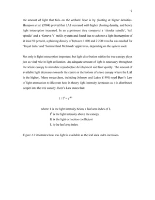 9
the amount of light that falls on the orchard floor is by planting at higher densities.
Hampson et al. (2004) proved that LAI increased with higher planting density, and hence
light interception increased. In an experiment they compared a ‘slender spindle’, ‘tall
spindle’ and a ‘Geneva Y’ trellis system and found that to achieve a light interception of
at least 50 percent, a planting density of between 1 800 and 2 200 trees/ha was needed for
‘Royal Gala’ and ‘Summerland McIntosh’ apple trees, depending on the system used.
Not only is light interception important, but light distribution within the tree canopy plays
just as vital role in light utilization. An adequate amount of light is necessary throughout
the whole canopy to stimulate reproductive development and fruit quality. The amount of
available light decreases towards the centre or the bottom of a tree canopy where the LAI
is the highest. Many researchers, including Johnson and Lakso (1991) used Beer’s Law
of light attenuation to illustrate how in theory light intensity decreases as it is distributed
deeper into the tree canopy. Beer’s Law states that:
I / I0
= e-KL
where: I is the light intensity below a leaf area index of L
I0
is the light intensity above the canopy
K is the light extinction coefficient
L is the leaf area index
Figure 2.2 illustrates how less light is available as the leaf area index increases.
 