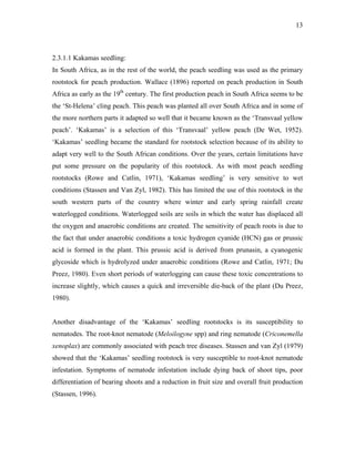 13
2.3.1.1 Kakamas seedling:
In South Africa, as in the rest of the world, the peach seedling was used as the primary
rootstock for peach production. Wallace (1896) reported on peach production in South
Africa as early as the 19th
century. The first production peach in South Africa seems to be
the ‘St-Helena’ cling peach. This peach was planted all over South Africa and in some of
the more northern parts it adapted so well that it became known as the ‘Transvaal yellow
peach’. ‘Kakamas’ is a selection of this ‘Transvaal’ yellow peach (De Wet, 1952).
‘Kakamas’ seedling became the standard for rootstock selection because of its ability to
adapt very well to the South African conditions. Over the years, certain limitations have
put some pressure on the popularity of this rootstock. As with most peach seedling
rootstocks (Rowe and Catlin, 1971), ‘Kakamas seedling’ is very sensitive to wet
conditions (Stassen and Van Zyl, 1982). This has limited the use of this rootstock in the
south western parts of the country where winter and early spring rainfall create
waterlogged conditions. Waterlogged soils are soils in which the water has displaced all
the oxygen and anaerobic conditions are created. The sensitivity of peach roots is due to
the fact that under anaerobic conditions a toxic hydrogen cyanide (HCN) gas or prussic
acid is formed in the plant. This prussic acid is derived from prunasin, a cyanogenic
glycoside which is hydrolyzed under anaerobic conditions (Rowe and Catlin, 1971; Du
Preez, 1980). Even short periods of waterlogging can cause these toxic concentrations to
increase slightly, which causes a quick and irreversible die-back of the plant (Du Preez,
1980).
Another disadvantage of the ‘Kakamas’ seedling rootstocks is its susceptibility to
nematodes. The root-knot nematode (Meloilogyne spp) and ring nematode (Criconemella
xenoplax) are commonly associated with peach tree diseases. Stassen and van Zyl (1979)
showed that the ‘Kakamas’ seedling rootstock is very susceptible to root-knot nematode
infestation. Symptoms of nematode infestation include dying back of shoot tips, poor
differentiation of bearing shoots and a reduction in fruit size and overall fruit production
(Stassen, 1996).
 