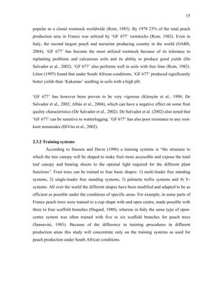 15
popular as a clonal rootstock worldwide (Rom, 1983). By 1978 23% of the total peach
production area in France was utilized by ‘GF 677’ rootstocks (Rom, 1982). Even in
Italy, the second largest peach and nectarine producing country in the world (OABS,
2004), ‘GF 677’ has become the most utilized rootstock because of its tolerance to
replanting problems and calcareous soils and its ability to produce good yields (De
Salvador et al., 2002). ‘GF 677’ also performs well in soils with free lime (Rom, 1982).
Lötze (1997) found that under South African conditions, ‘GF 677’ produced significantly
better yields than ‘Kakamas’ seedling in soils with a high pH.
‘GF 677’ has however been proven to be very vigorous (Klenyán et al., 1998; De
Salvador et al., 2002; Albás et al., 2004), which can have a negative effect on some fruit
quality characteristics (De Salvador et al., 2002). De Salvador et al. (2002) also noted that
‘GF 677’ can be sensitive to watterlogging. ‘GF 677’ has also poor resistance to any root-
knot nematodes (DiVito et al., 2002).
2.3.2 Training systems
According to Stassen and Davie (1996) a training systems is “the structure to
which the tree canopy will be shaped to make fruit more accessible and expose the total
leaf canopy and bearing shoots to the optimal light required for the different plant
functions”. Fruit trees can be trained to four basic shapes: 1) multi-leader free standing
systems, 2) single-leader free standing systems, 3) palmette trellis systems and 4) V-
systems. All over the world the different shapes have been modified and adapted to be as
efficient as possible under the conditions of specific areas. For example, in some parts of
France peach trees were trained to a cup shape with and open centre, made possible with
three to four scaffold branches (Hugard, 1980), whereas in Italy the same type of open-
centre system was often trained with five to six scaffold branches for peach trees
(Sansavini, 1983). Because of the difference in training procedures in different
production areas this study will concentrate only on the training systems as used for
peach production under South African conditions.
 