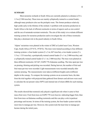 II
SUMMARY
Most nectarine orchards in South Africa are currently planted at a distance of 4 x
1.5 m (2 500 trees/ha). These trees are mainly sylleptically trained to a central leader,
although many producers also use the proleptic route. The former produces relatively
high yields early in the lifetime of the orchard. A problem with nectarine production in
South Africa is the lack of efficient rootstocks in terms of aspects such as size-control
and the use of nematode-resistant rootstocks. The aim of this study is to evaluate different
training systems for nectarine production and to investigate the role of three rootstocks
that play a dominant role in the peach industry in South Africa.
‘Alpine’ nectarines were planted in the winter of 2002 at Lushof near Ceres, Western
Cape, South Africa (33º18’S, 19º20’E). The trees were trained according to four different
training systems: a four-leader system (5 x 3 m; 667 trees/ha), a two-leader system (5 x
1.5 m; 1 333 trees/ha), a proleptically trained central leader (5 x 1 m; 2 000 trees/ha), and
a sylleptically trained central leader (5 x 1 m; 2 000 trees/ha). The trees were planted on
three different rootstocks: GF 667; SAPO 778; Kakamas seedling. The time spent per tree
on pruning, thinning and picking was recorded. During harvest, the number of fruit and
fruit mass per tree were recorded. Light measurements were recorded annually after
summer pruning. The measurements were taken at different heights and at different
depths in the canopy. To compare the training systems on an economic basis, the data
from the trial together with projected data gathered from farmers and advisors were used
to calculate the net present value (NPV) and internal rate of return (IRR) for each training
system.
The results showed that rootstock only played a significant role when it came to fruit
mass (fruit size). Fruit from trees on SAPO 778 were heavier, indicating bigger fruit, than
fruit from trees on Kakamas seedling rootstocks and this can play a role in packout
percentage and income. In terms of the training system, the four-leader system took the
most time to manage per tree. However, this system took the least time to manage per
hectare during the initial years.
 