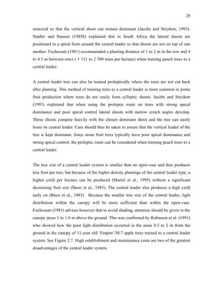 20
removed so that the vertical shoot can remain dominant (Jacobs and Strydom, 1993).
Stadler and Stassen (1985b) explained that in South Africa the lateral shoots are
positioned in a spiral form around the central leader so that shoots are not on top of one
another. Fochessati (1981) recommended a planting distance of 1 to 2 m in the row and 4
to 4.5 m between rows ( 1 111 to 2 500 trees per hectare) when training peach trees to a
central leader.
A central leader tree can also be trained proleptically where the trees are not cut back
after planting. This method of training trees to a central leader is more common in pome
fruit production where trees do not easily form sylleptic shoots. Jacobs and Strydom
(1993) explained that when using the proleptic route on trees with strong apical
dominance and poor apical control lateral shoots with narrow crotch angles develop.
These shoots compete heavily with the chosen dominant shoot and the tree can easily
loose its central leader. Care should thus be taken to ensure that the vertical leader of the
tree is kept dominant. Since stone fruit trees typically have poor apical dominance and
strong apical control, the proleptic route can be considered when training peach trees to a
central leader.
The tree size of a central leader system is smaller than an open-vase and thus produces
less fruit per tree, but because of the higher density plantings of the central leader type, a
higher yield per hectare can be produced (Marini et al., 1995) without a significant
decreasing fruit size (Bassi et al., 1985). The central leader also produces a high yield
early on (Bassi et al., 1985). Because the smaller tree size of the central leader, light
distribution within the canopy will be more sufficient than within the open-vase.
Fochessati (1981) advises however that to avoid shading, attention should be given to the
canopy areas 1 to 1.8 m above the ground. This was confirmed by Robinson et al. (1991)
who showed how the poor light distribution occurred in the areas 0.5 to 2 m from the
ground in the canopy of 11-year old ‘Empire’/M.7 apple trees trained to a central leader
system. See Figure 2.7. High establishment and maintenance costs are two of the greatest
disadvantages of the central leader system.
 