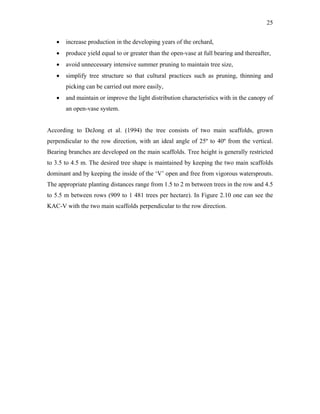 25
• increase production in the developing years of the orchard,
• produce yield equal to or greater than the open-vase at full bearing and thereafter,
• avoid unnecessary intensive summer pruning to maintain tree size,
• simplify tree structure so that cultural practices such as pruning, thinning and
picking can be carried out more easily,
• and maintain or improve the light distribution characteristics with in the canopy of
an open-vase system.
According to DeJong et al. (1994) the tree consists of two main scaffolds, grown
perpendicular to the row direction, with an ideal angle of 25º to 40º from the vertical.
Bearing branches are developed on the main scaffolds. Tree height is generally restricted
to 3.5 to 4.5 m. The desired tree shape is maintained by keeping the two main scaffolds
dominant and by keeping the inside of the ‘V’ open and free from vigorous watersprouts.
The appropriate planting distances range from 1.5 to 2 m between trees in the row and 4.5
to 5.5 m between rows (909 to 1 481 trees per hectare). In Figure 2.10 one can see the
KAC-V with the two main scaffolds perpendicular to the row direction.
 