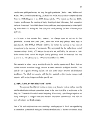 29
can increase yield per hectare, not only for apple production (Weber, 2000; Widmer and
Krebs, 2001; Robinson and Hoying, 2004) but for peach production as well (Phillips and
Weaver, 1975; Bargioni et al., 1985; Caruso et al., 1997; Marini and Sowers, 2000).
Another good reason for planting at higher densities is that it increases fruit production
early on. Leuty and Pree (1980) found that with higher planting densities increased yield
by more than 67% during the first four years after planting for three different peach
cultivars.
An increase in tree density does, however, not always mean an increase in fruit
production. Widmer and Krebs (2001) found that when they planted apple trees at
densities of 3 000, 4 000, 5 000 and 6 000 tree per hectare the increase in yield was not
proportional to the increase of tree density. They concluded that the higher input cost of
trees exceeding a density of 3 000 per hectare was not justified by the increase in yield.
Some studies have shown that higher density plantings result in decreased fruit size
(Layne et al., 1981; Caruso et al., 1997; Marini and Sowers, 2000).
Tree density is rather closely associated with the training system used. Trees that are
trained to reach a smaller canopy size can be more conducive to higher densities. Tree
density for a specific training system can also differ under different environmental
conditions. The ideal tree density will therefore depend on the training system used
together with production potential of a specific site.
2.4 FINANCIAL EVALUATION METHODS
To compare the different training systems on a financial basis a method must be
used to identify the training system that would be the most beneficial to an investor in the
long run. This method is called capital budgeting. When doing capital budgeting there are
many techniques to compare and rank different investment opportunities, each with its
own advantages and disadvantages.
One of the main requirements when choosing a training system is that it starts producing
a commercial yield earlier during the lifetime of the orchard so that the investment made
 