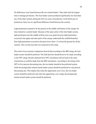 III
No differences were found between the two central leaders. They both took the longest
time to manage per hectare. The four-leader system produced significantly less fruit than
any of the other systems during the first two years of production. In the third year of
production, there was no significant difference found between the systems.
Light penetration seemed to be the poorest at the middle and bottom of the canopy for
trees trained to a central leader. Because of the open centre of the four-leader system,
light penetration into the middle of these trees was good, but poor light penetration
occurred in the upper and outer parts of the canopy underneath the scaffold branches.
Poor light penetration occurred in the parts lower than 1.5 m from the ground for all the
systems. This was the area that was measured in this study.
The result of an economic comparison showed that according to the IRR rating, the four-
leader system should be preferred. The final decision should however be made according
to the NPV rating. Results obtained from NPV calculations did not lead to the same
conclusions as could be made from the IRR calculations. According to the rating of the
NPV at five percent discounting rate, the two-leader should be the preferred system,
while the proleptically trained central leader system should be preferred at a ten percent
discounting rate. This implies that when the opportunity cost is low, the two-leader
system should be preferred, and when the opportunity cost is high, the proleptically
trained central leader system should be preferred.
 