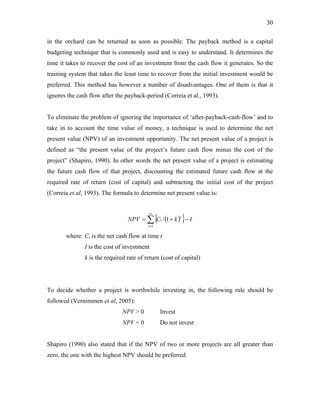 30
in the orchard can be returned as soon as possible. The payback method is a capital
budgeting technique that is commonly used and is easy to understand. It determines the
time it takes to recover the cost of an investment from the cash flow it generates. So the
training system that takes the least time to recover from the initial investment would be
preferred. This method has however a number of disadvantages. One of them is that it
ignores the cash flow after the payback-period (Correia et al., 1993).
To eliminate the problem of ignoring the importance of ‘after-payback-cash-flow’ and to
take in to account the time value of money, a technique is used to determine the net
present value (NPV) of an investment opportunity. The net present value of a project is
defined as “the present value of the project’s future cash flow minus the cost of the
project” (Shapiro, 1990). In other words the net present value of a project is estimating
the future cash flow of that project, discounting the estimated future cash flow at the
required rate of return (cost of capital) and subtracting the initial cost of the project
(Correia et al, 1993). The formula to determine net present value is:
( )
{ }
∑
=
−
+
=
n
t
t
t I
k
C
NPV
1
1
/
where: Ct is the net cash flow at time t
I is the cost of investment
k is the required rate of return (cost of capital)
To decide whether a project is worthwhile investing in, the following rule should be
followed (Vernimmen et al, 2005):
NPV > 0 Invest
NPV < 0 Do not invest
Shapiro (1990) also stated that if the NPV of two or more projects are all greater than
zero, the one with the highest NPV should be preferred.
 