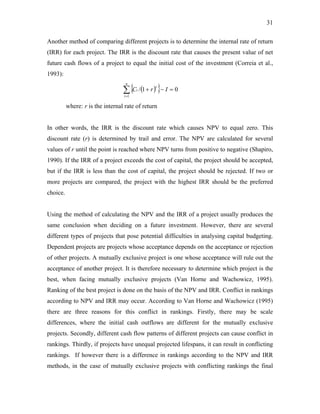 31
Another method of comparing different projects is to determine the internal rate of return
(IRR) for each project. The IRR is the discount rate that causes the present value of net
future cash flows of a project to equal the initial cost of the investment (Correia et al.,
1993):
( )
{ }
∑
=
=
−
+
n
t
t
t I
r
C
1
0
1
/
where: r is the internal rate of return
In other words, the IRR is the discount rate which causes NPV to equal zero. This
discount rate (r) is determined by trail and error. The NPV are calculated for several
values of r until the point is reached where NPV turns from positive to negative (Shapiro,
1990). If the IRR of a project exceeds the cost of capital, the project should be accepted,
but if the IRR is less than the cost of capital, the project should be rejected. If two or
more projects are compared, the project with the highest IRR should be the preferred
choice.
Using the method of calculating the NPV and the IRR of a project usually produces the
same conclusion when deciding on a future investment. However, there are several
different types of projects that pose potential difficulties in analysing capital budgeting.
Dependent projects are projects whose acceptance depends on the acceptance or rejection
of other projects. A mutually exclusive project is one whose acceptance will rule out the
acceptance of another project. It is therefore necessary to determine which project is the
best, when facing mutually exclusive projects (Van Horne and Wachowicz, 1995).
Ranking of the best project is done on the basis of the NPV and IRR. Conflict in rankings
according to NPV and IRR may occur. According to Van Horne and Wachowicz (1995)
there are three reasons for this conflict in rankings. Firstly, there may be scale
differences, where the initial cash outflows are different for the mutually exclusive
projects. Secondly, different cash flow patterns of different projects can cause conflict in
rankings. Thirdly, if projects have unequal projected lifespans, it can result in conflicting
rankings. If however there is a difference in rankings according to the NPV and IRR
methods, in the case of mutually exclusive projects with conflicting rankings the final
 