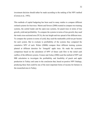 32
investment decision should rather be made according to the ranking of the NPV method
(Correia et al., 1993).
This methods of capital budgeting has been used in many studies to compare different
orchard systems for fruit trees. Marini and Sowers (2000) wanted to compare two training
systems, the central leader and the open-vase systems, for peach trees in terms of tree
growth, yield and profitability. To compare the systems in terms of tree growth, they used
the trunk cross-sectional area (TCA), the tree height and tree spread of the different trees.
To compare the systems in terms of yield, they used the marketable yield ton per hectare
for each system. But to evaluate to profitability of the systems they compared the
cumulative NPV of each. Weber (2000b) compare three different training systems
planted at different densities for ‘Jonagold’ apple trees. He made the economic
comparison based on the calculation of NPV of future cash flow to the initial cash
outflow of the different systems. Uzunoz and Ackay (2006) used the method of NPV and
IRR calculation to investigate the profitability and feasibility of peach and apple
production in Turkey and came to the conclusion that, based on positive NPV findings,
producing these fruit could be one of the most important forms of income for farmers in
the researched area in Turkey.
 