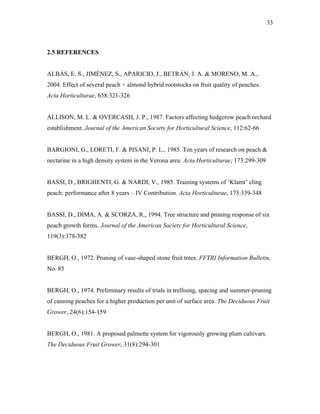 33
2.5 REFERENCES
ALBÁS, E. S., JIMÉNEZ, S., APARICIO, J., BETRÁN, J. A. & MORENO, M. A.,
2004. Effect of several peach × almond hybrid rootstocks on fruit quality of peaches.
Acta Horticulturae, 658:321-326
ALLISON, M. L. & OVERCASH, J. P., 1987. Factors affecting hedgerow peach orchard
establishment. Journal of the American Society for Horticultural Science, 112:62-66
BARGIONI, G., LORETI, F. & PISANI, P. L., 1985. Ten years of research on peach &
nectarine in a high density system in the Verona area. Acta Horticulturae, 173:299-309
BASSI, D., BRIGHENTI, G. & NARDI, V., 1985. Training systems of ‘Klamt’ cling
peach: performance after 8 years – IV Contribution. Acta Horticulturae, 173:339-348
BASSI, D., DIMA, A. & SCORZA, R., 1994. Tree structure and pruning response of six
peach growth forms. Journal of the American Society for Horticultural Science,
119(3):378-382
BERGH, O., 1972. Pruning of vase-shaped stone fruit trees. FFTRI Information Bulletin,
No. 85
BERGH, O., 1974. Preliminary results of trials in trellising, spacing and summer-pruning
of canning peaches for a higher production per unit of surface area. The Deciduous Fruit
Grower, 24(6):154-159
BERGH, O., 1981. A proposed palmette system for vigorously growing plum cultivars.
The Deciduous Fruit Grower, 31(8):294-301
 
