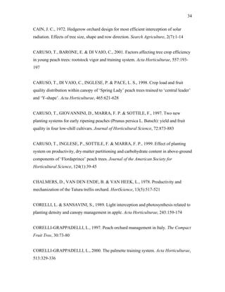 34
CAIN, J. C., 1972. Hedgerow orchard design for most efficient interception of solar
radiation. Effects of tree size, shape and row direction. Search Agriculture, 2(7):1-14
CARUSO, T., BARONE, E. & DI VAIO, C., 2001. Factors affecting tree crop efficiency
in young peach trees: rootstock vigor and training system. Acta Horticulturae, 557:193-
197
CARUSO, T., DI VAIO, C., INGLESE, P. & PACE, L. S., 1998. Crop load and fruit
quality distribution within canopy of ‘Spring Lady’ peach trees trained to ‘central leader’
and ‘Y-shape’. Acta Horticulturae, 465:621-628
CARUSO, T., GIOVANNINI, D., MARRA, F. P. & SOTTILE, F., 1997. Two new
planting systems for early ripening peaches (Prunus persica L. Batsch): yield and fruit
quality in four low-chill cultivars. Journal of Horticultural Science, 72:873-883
CARUSO, T., INGLESE, P., SOTTILE, F. & MARRA, F. P., 1999. Effect of planting
system on productivity, dry-matter partitioning and carbohydrate content in above-ground
components of ‘Flordaprince’ peach trees. Journal of the American Society for
Horticultural Science, 124(1):39-45
CHALMERS, D., VAN DEN ENDE, B. & VAN HEEK, L., 1978. Productivity and
mechanization of the Tatura trellis orchard. HortScience, 13(5):517-521
CORELLI, L. & SANSAVINI, S., 1989. Light interception and photosynthesis related to
planting density and canopy management in apple. Acta Horticulturae, 243:159-174
CORELLI-GRAPPADELLI, L., 1997. Peach orchard management in Italy. The Compact
Fruit Tree, 30:73-80
CORELLI-GRAPPADELLI, L., 2000. The palmette training system. Acta Horticulturae,
513:329-336
 