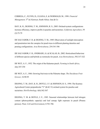 35
CORREIA, C., FLYNN, D., ULIANA, E. & WORMALD, M., 1998. Financial
Management. 3rd
ed. Kenwyn, South Africa: Juta & Co
DAY, K. R., DEJONG, T. M., JOHNSON, R. S., 2005. Orchard-system configurations
increase efficiency, improve profits in peaches and nectarines. California Agriculture, 59
(2):75-79
DE SALVADOR, F. R. & DEJONG, T. M., 1989. Observation of sunlight interception
and penetration into the canopies for peach trees in different planting densities and
pruning configurations. Acta Horticulturae, 254:341-346
DE SALVADOR, F. R., ONDRADU, G. & SCALAS, B., 2002. Horticultural behaviour
of different species and hybrids as rootstocks for peach. Acta Horticulturae, 592:317-322
DE WET, A. F., 1952. The origin of the Kakamas peach. Farming in South Africa,
July:347-350
DE WET, A. F., 1966. Growing fruit trees to the Palmette shape. The Deciduous Fruit
Grower, 16:90-95
DEJONG, T. M., DAY, K. R., DOYLE, J. F. & JOHNSON, R. S., 1994. The Kearney
Agricultural Center perpendicular "V" (KAC-V) orchard system for peaches and
nectarines. HortTechnology, 4(4):362-367
DEJONG, T. M. & DOYLE, J. F., 1985. Seasonal relationships between leaf nitrogen
content (photosynthetic capacity) and leaf canopy light exposure in peach (Prunus
persica). Plant, Cell and Environment, 8:701-706
 