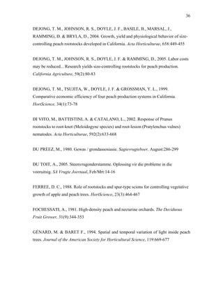 36
DEJONG, T. M., JOHNSON, R. S., DOYLE, J. F., BASILE, B., MARSAL, J.,
RAMMING, D. & BRYLA, D., 2004. Growth, yield and physiological behavior of size-
controlling peach rootstocks developed in California. Acta Horticulturae, 658:449-455
DEJONG, T. M., JOHNSON, R. S., DOYLE, J. F. & RAMMING, D., 2005. Labor costs
may be reduced... Research yields size-controlling rootstocks for peach production.
California Agriculture, 59(2):80-83
DEJONG, T. M., TSUJITA, W., DOYLE, J. F. & GROSSMAN, Y. L., 1999.
Comparative economic efficiency of four peach production systems in California.
HortScience, 34(1):73-78
DI VITO, M., BATTISTINI, A. & CATALANO, L., 2002. Response of Prunus
rootstocks to root-knot (Meloidogyne species) and root-lesion (Pratylenchus vulnes)
nematodes. Acta Horticulturae, 592(2):633-668
DU PREEZ, M., 1980. Gewas / grondassosiasie. Sagtevrugteboer, August:286-299
DU TOIT, A., 2005. Steenvrugonderstamme. Oplossing vir die probleme in die
vooruitsig. SA Vrugte Joernaal, Feb/Mrt:14-16
FERREE, D. C., 1988. Role of rootstocks and spur-type scions for controlling vegetative
growth of apple and peach trees. HortScience, 23(3):464-467
FOCHESSATI, A., 1981. High-density peach and nectarine orchards. The Deciduous
Fruit Grower, 31(9):344-353
GÉNARD, M. & BARET F., 1994. Spatial and temporal variation of light inside peach
trees. Journal of the American Society for Horticultural Science, 119:669-677
 