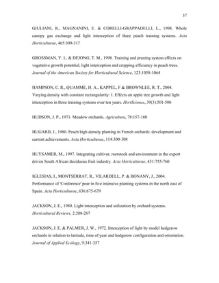 37
GIULIANI, R., MAGNANINI, E. & CORELLI-GRAPPADELLI, L., 1998. Whole
canopy gas exchange and light interception of three peach training systems. Acta
Horticulturae, 465:309-317
GROSSMAN, Y. L. & DEJONG, T. M., 1998. Training and pruning system effects on
vegetative growth potential, light interception and cropping efficiency in peach trees.
Journal of the American Society for Horticultural Science, 123:1058-1064
HAMPSON, C. R., QUAMME, H. A., KAPPEL, F & BROWNLEE, R. T., 2004.
Varying density with constant rectangularity: I. Effects on apple tree growth and light
interception in three training systems over ten years. HortScience, 39(3):501-506
HUDSON, J. P., 1971. Meadow orchards. Agriculture, 78:157-160
HUGARD, J., 1980. Peach high density planting in French orchards: development and
current achievements. Acta Horticulturae, 114:300-308
HUYSAMER, M., 1997. Integrating cultivar, rootstock and environment in the export
driven South African deciduous fruit industry. Acta Horticulturae, 451:755-760
IGLESIAS, I., MONTSERRAT, R., VILARDELL, P. & BONANY, J., 2004.
Performance of 'Conference' pear in five intensive planting systems in the north east of
Spain. Acta Horticulturae, 636:675-679
JACKSON, J. E., 1980. Light interception and utilization by orchard systems.
Horticultural Reviews, 2:208-267
JACKSON, J. E. & PALMER, J. W., 1972. Interception of light by model hedgerow
orchards in relation to latitude, time of year and hedgerow configuration and orientation.
Journal of Applied Ecology, 9:341-357
 