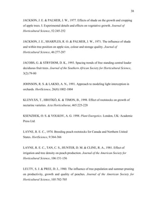 38
JACKSON, J. E. & PALMER, J. W., 1977. Effects of shade on the growth and cropping
of apple trees. I. Experimental details and effects on vegetative growth. Journal of
Horticultural Science, 52:245-252
JACKSON, J. E., SHARPLES, R. O. & PALMER, J. W., 1971. The influence of shade
and within tree position on apple size, colour and storage quality. Journal of
Horticultural Science, 46:277-287
JACOBS, G. & STRYDOM, D. K., 1993. Spacing trends of free standing central leader
deciduous fruit trees. Journal of the Southern African Society for Horticultural Science,
3(2):79-80
JOHNSON, R. S. & LAKSO, A. N., 1991. Approach to modeling light interception in
orchards. HortScience, 26(8):1002-1004
KLENYÁN, T., HROTKÓ, K. & TIMON, B., 1998. Effect of rootstocks on growth of
nectarine varieties. Acta Horticulturae, 465:225-228
KSENZHEK, O. S. & VOLKOV, A. G. 1998. Plant Energetics. London, UK: Academic
Press Ltd.
LAYNE, R. E. C., 1974. Breeding peach rootstocks for Canada and Northern United
States. HortScience, 9:364-366
LAYNE, R. E. C., TAN, C. S., HUNTER, D. M. & CLINE, R. A., 1981. Effect of
irrigation and tree density on peach production. Journal of the American Society for
Horticultural Science, 106:151-156
LEUTY, S. J. & PREE, D. J., 1980. The influence of tree population and summer pruning
on productivity, growth and quality of peaches. Journal of the American Society for
Horticultural Science, 105:702-705
 