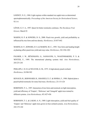 39
LOONEY, N. E., 1968. Light regimes within standard size apple trees as determined
spectrophotometrically. Proceedings of the American Society for Horticultural Science,
93:1-6
LÖTZE, G. F. A., 1997. Quest for better rootstocks continues. The Deciduous Fruit
Grower, March 93
MARINI, R. P. & SOWERS, D. S., 2000. Peach tree growth, yield and profitability as
influenced by tree form and tree density. HortScience, 35:837-842
MARINI, R. P., SOWERS, D. S. & MARINI, M. C., 1995. Tree form and heading height
at planting affect peach tree yield and crop value. HortScience, 30:1196-1201
PALMER, J. W., BÜNEMANN, G., SANSAVINI, S., WAGENMAKERS, P. S. &
WINTER, F., 1989. The international planting systems trial. Acta Horticulturae,
243:231-241
PHILLIPS, J. H. H. & WEAVER, G. M., 1975. A high-density peach orchard.
HortScience, 10:580-582
RENAUD, R., BERNHARD, R., GRASSELLY, C. & DOSBA, F., 1988. Diploid plum x
peach hybrid rootstocks for stone fruit trees. HortScience, 23:115-124
ROBINSON, T. L., 1997. Interaction of tree form and rootstock on light interception,
yield and efficiency of ‘Empire’, ‘Delicious’ and ‘Jonagold’ apple trees trained to
different systems. Acta Horticulturae, 451:427-436
ROBINSON, T. L. & LAKSO, A. N., 1989. Light interception, yield and fruit quality of
‘Empire’ and ‘Delicious’ apple trees grown in four orchard systems. Acta Horticulturae,
243:175-184
 
