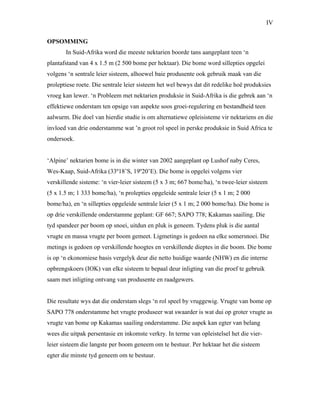 IV
OPSOMMING
In Suid-Afrika word die meeste nektarien boorde tans aangeplant teen ‘n
plantafstand van 4 x 1.5 m (2 500 bome per hektaar). Die bome word sillepties opgelei
volgens ‘n sentrale leier sisteem, alhoewel baie produsente ook gebruik maak van die
proleptiese roete. Die sentrale leier sisteem het wel bewys dat dit redelike hoë produksies
vroeg kan lewer. ‘n Probleem met nektarien produksie in Suid-Afrika is die gebrek aan ‘n
effektiewe onderstam ten opsige van aspekte soos groei-regulering en bestandheid teen
aalwurm. Die doel van hierdie studie is om alternatiewe opleisisteme vir nektariens en die
invloed van drie onderstamme wat ’n groot rol speel in perske produksie in Suid Africa te
ondersoek.
‘Alpine’ nektarien bome is in die winter van 2002 aangeplant op Lushof naby Ceres,
Wes-Kaap, Suid-Afrika (33º18’S, 19º20’E). Die bome is opgelei volgens vier
verskillende sisteme: ‘n vier-leier sisteem (5 x 3 m; 667 bome/ha), ‘n twee-leier sisteem
(5 x 1.5 m; 1 333 bome/ha), ‘n prolepties opgeleide sentrale leier (5 x 1 m; 2 000
bome/ha), en ‘n sillepties opgeleide sentrale leier (5 x 1 m; 2 000 bome/ha). Die bome is
op drie verskillende onderstamme geplant: GF 667; SAPO 778; Kakamas saailing. Die
tyd spandeer per boom op snoei, uitdun en pluk is geneem. Tydens pluk is die aantal
vrugte en massa vrugte per boom gemeet. Ligmetings is gedoen na elke somersnoei. Die
metings is gedoen op verskillende hoogtes en verskillende dieptes in die boom. Die bome
is op ‘n ekonomiese basis vergelyk deur die netto huidige waarde (NHW) en die interne
opbrengskoers (IOK) van elke sisteem te bepaal deur inligting van die proef te gebruik
saam met inligting ontvang van produsente en raadgewers.
Die resultate wys dat die onderstam slegs ‘n rol speel by vruggewig. Vrugte van bome op
SAPO 778 onderstamme het vrugte produseer wat swaarder is wat dui op groter vrugte as
vrugte van bome op Kakamas saailing onderstamme. Die aspek kan egter van belang
wees die uitpak persentasie en inkomste verkry. In terme van opleistelsel het die vier-
leier sisteem die langste per boom geneem om te bestuur. Per hektaar het die sisteem
egter die minste tyd geneem om te bestuur.
 