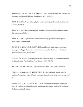 40
ROBINSON, T. L., LAKSO, A. N. & REN, Z., 1991. Modifying apple tree canopies for
improved production efficiency. HortScience, 26(8):1005-1012
ROM, R. C., 1982. A new philosophy for peach rootstock development. Fruit Varieties
Journal, 36:34-36
ROM, R. C., 1983. The peach rootstock situation: An international perspective. Fruit
Varieties Journal, 37:3-14
ROM, R. C., 1991. Light threshold of apple tree canopy growth and development.
HortScience, 26(8):989-992
ROWE, R. N. & CATLIN, F. B., 1971. Differential sensitivity to waterlogging and
cyanogenesis by peach, apricot and plum roots. Journal of the American Society for
Horticultural Science, 96:305-308
SANSAVINI, S., 1983. Comments on present training systems for peach and nectarine
orchards in Italy. The Deciduous Fruit Grower, 33(5):175-179
SHAPIRO A.C. 1991. Modern Corporate Finance. New York, USA: Macmillan
SINGH, H., KANWAR, J. S. & HUNDAL, S. S., 2004. Radiation regime and fruit
quality of peach trees under different training systems. Journal of Agrometeorology, 6:5-
9
STADLER, J. D. & STASSEN, P. J. C., 1985a. Pruning and training deciduous fruit
trees: 1. Lighting, density and pruning procedures. Information Bulletin 531, Infruitec,
Stellenbosch, South Africa
 