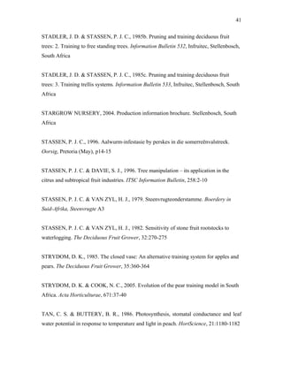 41
STADLER, J. D. & STASSEN, P. J. C., 1985b. Pruning and training deciduous fruit
trees: 2. Training to free standing trees. Information Bulletin 532, Infruitec, Stellenbosch,
South Africa
STADLER, J. D. & STASSEN, P. J. C., 1985c. Pruning and training deciduous fruit
trees: 3. Training trellis systems. Information Bulletin 533, Infruitec, Stellenbosch, South
Africa
STARGROW NURSERY, 2004. Production information brochure. Stellenbosch, South
Africa
STASSEN, P. J. C., 1996. Aalwurm-infestasie by perskes in die somerreënvalstreek.
Oorsig, Pretoria (May), p14-15
STASSEN, P. J. C. & DAVIE, S. J., 1996. Tree manipulation – its application in the
citrus and subtropical fruit industries. ITSC Information Bulletin, 258:2-10
STASSEN, P. J. C. & VAN ZYL, H. J., 1979. Steenvrugteonderstamme. Boerdery in
Suid-Afrika, Steenvrugte A3
STASSEN, P. J. C. & VAN ZYL, H. J., 1982. Sensitivity of stone fruit rootstocks to
waterlogging. The Deciduous Fruit Grower, 32:270-275
STRYDOM, D. K., 1985. The closed vase: An alternative training system for apples and
pears. The Deciduous Fruit Grower, 35:360-364
STRYDOM, D. K. & COOK, N. C., 2005. Evolution of the pear training model in South
Africa. Acta Horticulturae, 671:37-40
TAN, C. S. & BUTTERY, B. R., 1986. Photosynthesis, stomatal conductance and leaf
water potential in response to temperature and light in peach. HortScience, 21:1180-1182
 