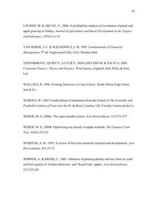 42
UZUNOZ, M. & AKCAY, Y., 2006. A profitability analysis of investment of peach and
apple growing in Turkey. Journal of Agriculture and Rural Development in the Tropics
and Subtropics, 107(1):11-18
VAN HORNE, J. C. & WACHOWICZ, J. M. 1995. Fundamentals of Financial
Management. 9th
ed. Englewood Cliffs, USA: Prentice-Hall
VERNIMMEN P., QUIRY P., LE FUR Y., DIALLOCCHIO M. & SALVI A. 2005.
Corporate Finance: Theory and Practice. West Sussex, England: John Wiley & Sons
Ltd.
WALLACE, R. 1896. Farming Industries of Cape Colony. South Africa, Cape Town:
Juta & Co.
WARDLE, W. 1883. Fourth edition of translation from the French of The Scientific and
Profitable Culture of Fruit trees by M. du Breul. London, UK: Crossby Lockwood & Co.
WEBER, M. S., 2000a. The super spindle system. Acta Horticulturae, 513:271-277
WEBER, M. S., 2000b. Optimizing tree density in apple orchards. The Compact Fruit
Tree, 33(4):119-122
WEBSTER, A. D., 1997. A review of fruit tree rootstock research and development. Acta
Horticulturae, 451:53-73
WIDMER, A. & KREBS, C., 2001. Influence of planting density and tree form on yield
and fruit quality of ‘Golden Delicious’ and ‘Royal Gala’ apples. Acta Horticulturae,
557:235-241
 