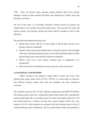 46
1982). There are however many questions among producers about lower density
plantings, savings on plant material and labour cost, keeping trees smaller, and using
alternative rootstocks.
The aim of this study is to investigate alternative training systems for peaches and
compare them to the currently used central leader system. Time necessary for winter and
summer pruning, fruit thinning, picking and yield would be recorded as well as yield
efficiency.
The questions that required answering were:
• Should other systems with two of more leaders to fill the space and give more
bearing volume be considered?
• Should a wider spacing and multiple leaders to divide the growth, limit the height
of the trees and reduce planting material cost, but that would take longer to fill the
allocated space and to reach breakeven point be considered?
• Which is best way to train ‘Alpine’ nectarine trees: 1) sylleptically or 2)
proleptically?
• What role does the rootstock play in terms of growth, yield and fruit size?
3.2 MATERIALS AND METHODS
‘Alpine’ nectarines were planted in August 2002 at Lushof near Ceres in the
Western Cape region, South Africa (33º18’S, 19º20’E), in a north-south row direction.
Four different training systems were used and combined with three commercial
rootstocks.
The rootstocks used were GF 677 (GF), Kakamas seedling (K) and SAPO 778 (SAPO).
The training systems used were a sylleptically trained central leader (SS), a proleptically
trained central leader (SP), a two-leader system (2-L) and a four-leader system (4-L). The
trees where planted on a ‘Tukulu’ soil type with a gravel content of 60% and a clay
content of 5 to 8%. Each rootstock was combined with each training system to form 12
rootstock-training system combinations. The two central leader systems were planted at a
 