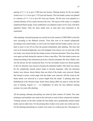 47
spacing of 5 x 1 m to give 2 000 trees per hectare. Planting density for the two-leader
system was 5 x 1.5 m to give 1 333 trees per hectare. The four-leader system was planted
at a density of 5 x 3 m to give 667 trees per hectare. All the trees were planted at a
constant distance of five meters between the rows. The layout of the study is a complete
randomized block design. Each combination was planted in plots of five trees with three
repetition blocks. Only the three inside trees of each plot were monitored in the
experiment.
After planting, structural pruning was carried out in the summer of 2002/2003 to train the
trees according to the different systems. Trees that were to be trained sylleptically
according to the central leader, as well as the two-leader and four-leader system, were cut
back to more or less 20 cm from the ground immediately after planting. The trees that
were to be trained proleptically were left untopped. Four shoots, two on each side of the
tree trunk, were chosen for the four-leader system to become dominant. These four shoots
were again cut back during the summer to form a step effect. This four-leader system was
trained according to the instructions given by a French consultant, Mr Alric Charbit, who
was the adviser for this commercial farm. For the two-leader system two shoots parallel
to the row direction were chosen to become the dominant leaders. One shoot was chosen
for the sylleptically trained central leader to become dominant. After the dominant
leaders were chosen, shoots thicker than one third of the leader were removed. Shoots
that formed a narrow crotch angle with the leader were removed. All thin wood on the
frame shoots was removed at a scissor length from the leader. A planting done near
Stellenbosch in the Western Cape, South Africa during 2004 was used to verify the first
year of training. Figures 3.1 – 3.4 (Addendum A) show the four different training
systems, two years after planting.
All the pruning, thinning and picking was done by farm workers of Lushof. The same
techniques and methods were used on the trail trees as used in their commercial orchards.
Training systems on the farm include the four-leader and a proleptically trained central
leader used on older trees. For the pruning three workers were used: one worker per tree.
For the thinning and picking six workers were used: two workers per tree. The purpose of
 