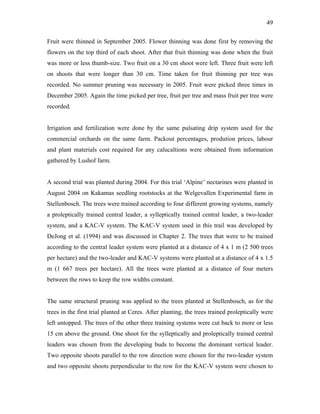 49
Fruit were thinned in September 2005. Flower thinning was done first by removing the
flowers on the top third of each shoot. After that fruit thinning was done when the fruit
was more or less thumb-size. Two fruit on a 30 cm shoot were left. Three fruit were left
on shoots that were longer than 30 cm. Time taken for fruit thinning per tree was
recorded. No summer pruning was necessary in 2005. Fruit were picked three times in
December 2005. Again the time picked per tree, fruit per tree and mass fruit per tree were
recorded.
Irrigation and fertilization were done by the same pulsating drip system used for the
commercial orchards on the same farm. Packout percentages, prodution prices, labour
and plant materials cost required for any calucaltions were obtained from information
gathered by Lushof farm.
A second trial was planted during 2004. For this trial ‘Alpine’ nectarines were planted in
August 2004 on Kakamas seedling rootstocks at the Welgevallen Experimental farm in
Stellenbosch. The trees were trained according to four different growing systems, namely
a proleptically trained central leader, a sylleptically trained central leader, a two-leader
system, and a KAC-V system. The KAC-V system used in this trail was developed by
DeJong et al. (1994) and was discussed in Chapter 2. The trees that were to be trained
according to the central leader system were planted at a distance of 4 x 1 m (2 500 trees
per hectare) and the two-leader and KAC-V systems were planted at a distance of 4 x 1.5
m (1 667 trees per hectare). All the trees were planted at a distance of four meters
between the rows to keep the row widths constant.
The same structural pruning was applied to the trees planted at Stellenbosch, as for the
trees in the first trial planted at Ceres. After planting, the trees trained proleptically were
left untopped. The trees of the other three training systems were cut back to more or less
15 cm above the ground. One shoot for the sylleptically and proleptically trained central
leaders was chosen from the developing buds to become the dominant vertical leader.
Two opposite shoots parallel to the row direction were chosen for the two-leader system
and two opposite shoots perpendicular to the row for the KAC-V system were chosen to
 