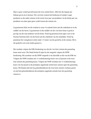V
Daar is geen verskil gevind tussen die twee sentral leiers. Albei het die langste per
hektaar gevat om te bestuur. Die vier-leier sisteem het betekenisvol minder vrugte
produseer as die ander sisteme in die eerste twee jaar van produksie. In die derde jaar van
produksie was daar egter geen verskil tussen die sisteme nie.
Lig penetrasie blyk om die swakste te wees vir sentrale leiers aan die onderkant en in die
middel van die boom. Lig penetrasie in die middel van die vier-leier bome is goed as
gevolg van die oop struktuur van die bome. Swak lig penetrasie kom egter voor in die
boonste buitenste dele van die boom aan die onderkant van die raamtakke. Swak lig
penetrasie het voorgekom in dele onder 1.5 meter van die grond by al die sisteme. Dit is
die gedeelte wat in die studie gemeet is.
Die resultate volgens die IOK berekening wys dat die vier-leier sisteem die gunsteling
keuse moet wees. Die finale besluit lê egter by die rangorde volgens die NHW
berekening. Die resultaat van die NHW rangorde is nie dieselfde as dié van die IOK nie.
Volgens die NHW resultate met ‘n verdiskonterings koers van vyf persent is die twee-
leier sisteem die gunsteling keuse. Volgens die NHW resultate met ‘n verdiskonterings
koers van tien pesent is die prolepties opgeleiede sentral leier sisteem egter die gunsteling
keuse. Dit beteken dat met lae geleentheidskoste die twee-leier sisteem voorkeur geniet
en met hoë geleentheidskoste die prolepties opgeleide sentrale leier die gunsteling
sisteem is.
 
