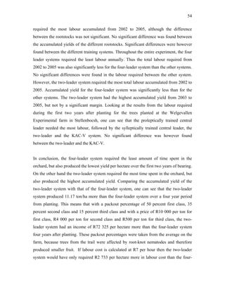54
required the most labour accumulated from 2002 to 2005, although the difference
between the rootstocks was not significant. No significant difference was found between
the accumulated yields of the different rootstocks. Significant differences were however
found between the different training systems. Throughout the entire experiment, the four
leader systems required the least labour annually. Thus the total labour required from
2002 to 2005 was also significantly less for the four-leader system than the other systems.
No significant differences were found in the labour required between the other system.
However, the two-leader system required the most total labour accumulated from 2002 to
2005. Accumulated yield for the four-leader system was significantly less than for the
other systems. The two-leader system had the highest accumulated yield from 2003 to
2005, but not by a significant margin. Looking at the results from the labour required
during the first two years after planting for the trees planted at the Welgevallen
Experimental farm in Stellenbocsh, one can see that the proleptically trained central
leader needed the most labour, followed by the sylleptically trained central leader, the
two-leader and the KAC-V system. No significant difference was however found
between the two-leader and the KAC-V.
In conclusion, the four-leader system required the least amount of time spent in the
orchard, but also produced the lowest yield per hectare over the first two years of bearing.
On the other hand the two-leader system required the most time spent in the orchard, but
also produced the highest accumulated yield. Comparing the accumulated yield of the
two-leader system with that of the four-leader system, one can see that the two-leader
system produced 11.17 ton/ha more than the four-leader system over a four year period
from planting. This means that with a packout percentage of 50 percent first class, 35
percent second class and 15 percent third class and with a price of R10 000 per ton for
first class, R4 000 per ton for second class and R500 per ton for third class, the two-
leader system had an income of R72 325 per hectare more than the four-leader system
four years after planting. These packout percentages were taken from the average on the
farm, because trees from the trail were affected by root-knot nematodes and therefore
produced smaller fruit. If labour cost is calculated at R7 per hour then the two-leader
system would have only required R2 733 per hectare more in labour cost than the four-
 