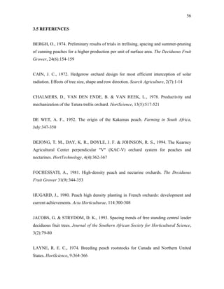 56
3.5 REFERENCES
BERGH, O., 1974. Preliminary results of trials in trellising, spacing and summer-pruning
of canning peaches for a higher production per unit of surface area. The Deciduous Fruit
Grower, 24(6):154-159
CAIN, J. C., 1972. Hedgerow orchard design for most efficient interception of solar
radiation. Effects of tree size, shape and row direction. Search Agriculture, 2(7):1-14
CHALMERS, D., VAN DEN ENDE, B. & VAN HEEK, L., 1978. Productivity and
mechanization of the Tatura trellis orchard. HortScience, 13(5):517-521
DE WET, A. F., 1952. The origin of the Kakamas peach. Farming in South Africa,
July:347-350
DEJONG, T. M., DAY, K. R., DOYLE, J. F. & JOHNSON, R. S., 1994. The Kearney
Agricultural Center perpendicular "V" (KAC-V) orchard system for peaches and
nectarines. HortTechnology, 4(4):362-367
FOCHESSATI, A., 1981. High-density peach and nectarine orchards. The Deciduous
Fruit Grower 31(9):344-353
HUGARD, J., 1980. Peach high density planting in French orchards: development and
current achievements. Acta Horticulturae, 114:300-308
JACOBS, G. & STRYDOM, D. K., 1993. Spacing trends of free standing central leader
deciduous fruit trees. Journal of the Southern African Society for Horticultural Science,
3(2):79-80
LAYNE, R. E. C., 1974. Breeding peach rootstocks for Canada and Northern United
States. HortScience, 9:364-366
 