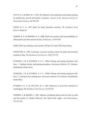 57
LEUTY, S. J. & PREE, D. J., 1980. The influence of tree population and summer pruning
on productivity, growth and quality of peaches. Journal of the American Society for
Horticultural Science, 105:702-705
LÖTZE, G. F. A., 1997. Quest for better rootstocks continues. The Deciduous Fruit
Grower, March 93
MARINI, R. P. & SOWERS, D. S., 2000. Peach tree growth, yield and profitability as
influenced by tree form and tree density. HortScience, 35:837-842
OABS, 2004. Key deciduous fruit statistics. PO Box 25, Paarl 7620, South Africa
SANSAVINI, S., 1983. Comments on present training systems for peach and nectarine
orchards in Italy, The Deciduous Fruit Grower, 33(5):175-179
STADLER, J. D. & STASSEN, P. J. C., 1985a. Pruning and training deciduous fruit
trees: 1. Lighting, density and pruning procedures. Information Bulletin 531, Infruitec,
Stellenbosch, South Africa
STADLER, J. D. & STASSEN, P. J. C., 1985b. Pruning and training deciduous fruit
trees: 2. Training to free standing trees. Information Bulletin 532, Infruitec, Stellenbosch,
South Africa
STASSEN, P. J. C. & VAN ZYL, H. J., 1982. Sensitivity of stone fruit rootstocks to
waterlogging. The Deciduous Fruit Grower, 32:270-275
WIDMER, A. & KREBS, C., 2001. Influence of planting density and tree form on yield
and fruit quality of ‘Golden Delicious’ and ‘Royal Gala’ apples. Acta Horticulturae,
557:235-241
 