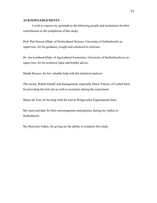 VI
ACKNOWLEDGEMENTS
I wish to express my gratitude to the following people and institutions for their
contributions to the completion of this study:
Prof. Piet Stassen (Dept. of Horticultural Science, University of Stellenbosch) as
supervisor, for his guidance, insight and constructive criticism.
Dr. Jan Lombard (Dept. of Agricultural Economics, University of Stellenbosch) as co-
supervisor, for his technical input and helpful advice.
Mardé Booyse, for her valuable help with the statistical analysis.
The owner, Robert Graaff, and management, especially Danie Viljoen, of Lushof farm
for providing the trial site as well as assistance during the experiment.
Marco du Toit, for his help with the trail at Welgevallen Experimental farm.
My mom and dad, for their encouragement and patience during my studies at
Stellenbosch.
My Heavenly Father, for giving me the ability to complete this study.
 