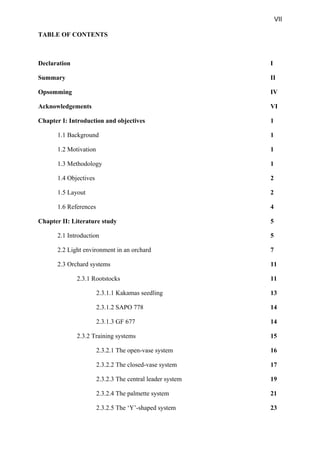 VII
TABLE OF CONTENTS
Declaration I
Summary II
Opsomming IV
Acknowledgements VI
Chapter I: Introduction and objectives 1
1.1 Background 1
1.2 Motivation 1
1.3 Methodology 1
1.4 Objectives 2
1.5 Layout 2
1.6 References 4
Chapter II: Literature study 5
2.1 Introduction 5
2.2 Light environment in an orchard 7
2.3 Orchard systems 11
2.3.1 Rootstocks 11
2.3.1.1 Kakamas seedling 13
2.3.1.2 SAPO 778 14
2.3.1.3 GF 677 14
2.3.2 Training systems 15
2.3.2.1 The open-vase system 16
2.3.2.2 The closed-vase system 17
2.3.2.3 The central leader system 19
2.3.2.4 The palmette system 21
2.3.2.5 The ‘Y’-shaped system 23
 