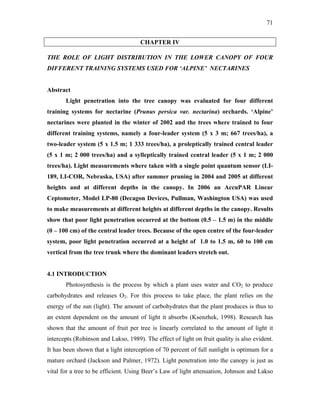 71
CHAPTER IV
THE ROLE OF LIGHT DISTRIBUTION IN THE LOWER CANOPY OF FOUR
DIFFERENT TRAINING SYSTEMS USED FOR ‘ALPINE’ NECTARINES
Abstract
Light penetration into the tree canopy was evaluated for four different
training systems for nectarine (Prunus persica var. nectarina) orchards. ‘Alpine’
nectarines were planted in the winter of 2002 and the trees where trained to four
different training systems, namely a four-leader system (5 x 3 m; 667 trees/ha), a
two-leader system (5 x 1.5 m; 1 333 trees/ha), a proleptically trained central leader
(5 x 1 m; 2 000 trees/ha) and a sylleptically trained central leader (5 x 1 m; 2 000
trees/ha). Light measurements where taken with a single point quantum sensor (LI-
189, LI-COR, Nebraska, USA) after summer pruning in 2004 and 2005 at different
heights and at different depths in the canopy. In 2006 an AccuPAR Linear
Ceptometer, Model LP-80 (Decagon Devices, Pullman, Washington USA) was used
to make measurements at different heights at different depths in the canopy. Results
show that poor light penetration occurred at the bottom (0.5 – 1.5 m) in the middle
(0 – 100 cm) of the central leader trees. Because of the open centre of the four-leader
system, poor light penetration occurred at a height of 1.0 to 1.5 m, 60 to 100 cm
vertical from the tree trunk where the dominant leaders stretch out.
4.1 INTRODUCTION
Photosynthesis is the process by which a plant uses water and CO2 to produce
carbohydrates and releases O2. For this process to take place, the plant relies on the
energy of the sun (light). The amount of carbohydrates that the plant produces is thus to
an extent dependent on the amount of light it absorbs (Ksenzhek, 1998). Research has
shown that the amount of fruit per tree is linearly correlated to the amount of light it
intercepts (Robinson and Lakso, 1989). The effect of light on fruit quality is also evident.
It has been shown that a light interception of 70 percent of full sunlight is optimum for a
mature orchard (Jackson and Palmer, 1972). Light penetration into the canopy is just as
vital for a tree to be efficient. Using Beer’s Law of light attenuation, Johnson and Lakso
 