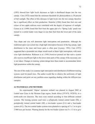 72
(1991) showed how light levels decreases as light is distributed deeper into the tree
canopy. Cain (1972) stated that the minimum threshold for photosynthesis is 30 percent
of full sunlight. The effect of this decrease in light levels into the tree canopy therefore
has a significant effect on fruit production. Heinicke (1966) found that fruit size and
colour of two apple cultivars were correlated with the degree of exposure of sunlight.
Caruso et al. (1998) found that fruit from the upper part of a ‘Spring Lady’ peach tree
trained to a central leader were larger in size than fruit from the lower part of the same
canopy.
Tree shape and size will determine light interception and penetration. Although the
traditional open-vase system has a high light interception because of the big canopy, light
distribution to the inner and lower parts is often poor (Looney, 1991). Cain (1972)
suggested that a pyramidal tree shape would result in better light interception, with more
even light distribution. Robinson et al. (1991) however pointed out that such a system
also receives insufficient light in the lower inner parts of the canopy if the necessary care
is not taken. Changes in training system design have been made to accommodate better
light penetration within the canopy.
The aim of this study is to examine light interception and distribution of different training
systems used for peach trees. The author would like to observe the uniformity of light
distribution and point out any problem areas regarding shading within the different tree
canopies.
4.2 MATERIALS AND METHODS
An experimental ‘Alpine’ nectarine orchard was planted in August 2002 at
Lushof near Ceres in the Western Cape region, South Africa (33º18’S, 19º20’E), in a
north-south row direction. The trees were trained according to four different orchard
systems. The training systems used were a sylleptically trained central leader (SS), a
proleptically trained central leader (SP), a two-leader system (2-L) and a four-leader
system (4-L). The two central leader systems were planted at a spacing of 5 x 1 m to give
2 000 trees per hectare. Planting density for the two-leader system was 5 x 1.5 m to give
 