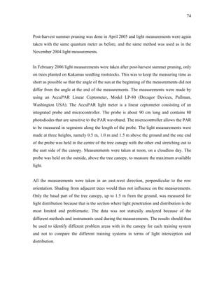 74
Post-harvest summer pruning was done in April 2005 and light measurements were again
taken with the same quantum meter as before, and the same method was used as in the
November 2004 light measurements.
In February 2006 light measurements were taken after post-harvest summer pruning, only
on trees planted on Kakamas seedling rootstocks. This was to keep the measuring time as
short as possible so that the angle of the sun at the beginning of the measurements did not
differ from the angle at the end of the measurements. The measurements were made by
using an AccuPAR Linear Ceptometer, Model LP-80 (Decagor Devices, Pullman,
Washington USA). The AccuPAR light meter is a linear ceptometer consisting of an
integrated probe and microcontroller. The probe is about 90 cm long and contains 80
photodiodes that are sensitive to the PAR waveband. The microcontroller allows the PAR
to be measured in segments along the length of the probe. The light measurements were
made at three heights, namely 0.5 m, 1.0 m and 1.5 m above the ground and the one end
of the probe was held in the centre of the tree canopy with the other end stretching out to
the east side of the canopy. Measurements were taken at noon, on a cloudless day. The
probe was held on the outside, above the tree canopy, to measure the maximum available
light.
All the measurements were taken in an east-west direction, perpendicular to the row
orientation. Shading from adjacent trees would thus not influence on the measurements.
Only the basal part of the tree canopy, up to 1.5 m from the ground, was measured for
light distribution because that is the section where light penetration and distribution is the
most limited and problematic. The data was not statically analyzed because of the
different methods and instruments used during the measurements. The results should thus
be used to identify different problem areas with in the canopy for each training system
and not to compare the different training systems in terms of light interception and
distribution.
 