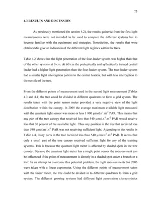 75
4.3 RESULTS AND DISCUSSION
As previously mentioned (in section 4.2), the results gathered from the first light
measurements were not intended to be used to compare the different systems but to
become familiar with the equipment and strategies. Nonetheless, the results that were
obtained did give an indication of the different light regimes within the trees.
Table 4.2 shows that the light penetration of the four-leader system was higher than that
of the other systems at 0 cm. At 60 cm the proleptically and sylleptically trained central
leader had a higher light penetration than the four-leader system. The two-leader system
had a similar light interception pattern to the central leaders, but with less interception to
the outside of the tree.
From the different points of measurement used in the second light measurement (Tables
4.3 and 4.4) the tree could be divided in different quadrants to form a grid system. The
results taken with the point sensor meter provided a very negative view of the light
distribution within the canopy. In 2005 the average maximum available light measured
with the quantum light sensor was more or less 1 800 µmol.s-1
.m-2
PAR. This means that
any part of the tree canopy that received less that 540 µmol.s-1
.m-2
PAR would receive
less that 30 percent of the available light. Thus any position in the tree that received less
than 540 µmol.m-2
.s-1
PAR was not receiving sufficient light. According to the results in
Table 4.4, many parts in the tree received less than 540 µmol.s-1
.m-2
PAR. It seems that
only a small part of the tree canopy received sufficient light for any of the training
systems. This is because the quantum light meter is affected by shaded spots in the tree
canopy. Because the quantum light meter has a single point sensor the measurement can
be influenced if the point of measurement is directly in a shaded spot under a branch or a
leaf. In an attempt to overcome this potential problem, the light measurements for 2006
were taken with a linear ceptometer. Using the different points of measurement taken
with the linear meter, the tree could be divided in to different quadrants to form a grid
system. The different growing systems had different light penetration characteristics
 