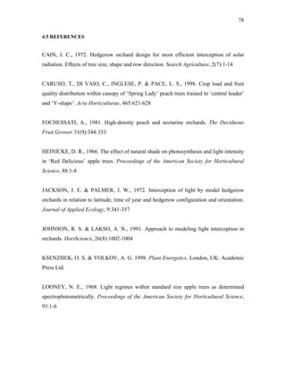 78
4.5 REFERENCES
CAIN, J. C., 1972. Hedgerow orchard design for most efficient interception of solar
radiation. Effects of tree size, shape and row direction. Search Agriculture, 2(7):1-14
CARUSO, T., DI VAIO, C., INGLESE, P. & PACE, L. S., 1998. Crop load and fruit
quality distribution within canopy of ‘Spring Lady’ peach trees trained to ‘central leader’
and ‘Y-shape’. Acta Horticulturae, 465:621-628
FOCHESSATI, A., 1981. High-density peach and nectarine orchards. The Deciduous
Fruit Grower 31(9):344-353
HEINICKE, D. R., 1966. The effect of natural shade on photosynthesis and light intensity
in ‘Red Delicious’ apple trees. Proceedings of the American Society for Horticultural
Science, 88:1-8
JACKSON, J. E. & PALMER, J. W., 1972. Interception of light by model hedgerow
orchards in relation to latitude, time of year and hedgerow configuration and orientation.
Journal of Applied Ecology, 9:341-357
JOHNSON, R. S. & LAKSO, A. N., 1991. Approach to modeling light interception in
orchards. HortScience, 26(8):1002-1004
KSENZHEK, O. S. & VOLKOV, A. G. 1998. Plant Energetics. London, UK: Academic
Press Ltd.
LOONEY, N. E., 1968. Light regimes within standard size apple trees as determined
spectrophotometrically. Proceedings of the American Society for Horticultural Science,
93:1-6
 