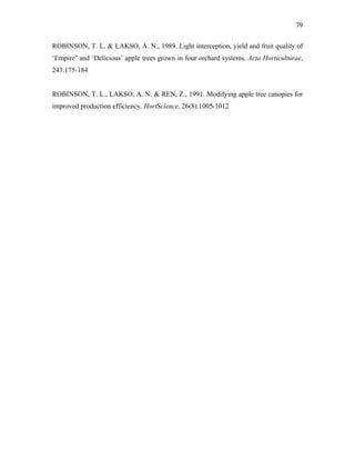 79
ROBINSON, T. L. & LAKSO, A. N., 1989. Light interception, yield and fruit quality of
‘Empire’ and ‘Delicious’ apple trees grown in four orchard systems. Acta Horticulturae,
243:175-184
ROBINSON, T. L., LAKSO, A. N. & REN, Z., 1991. Modifying apple tree canopies for
improved production efficiency. HortScience, 26(8):1005-1012
 