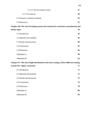 VIII
2.3.2.6 The four-leader system 27
2.3.3 Tree density 28
2.4 Financial evaluation methods 29
2.5 References 33
Chapter III: The role of training system and rootstock for nectarines on production and
labour input 44
3.1 Introduction 44
3.2 Materials and methods 46
3.3 Results and discussion 50
3.4 Conclusions 52
3.5 References 56
Addendum A 58
Addendum B 62
Chapter IV: The role of light distribution in the lower canopy of four different training
systems for ‘Alpine’ nectarines 71
4.1 Introduction 71
4.2 Materials and methods 72
4.3 Results and discussion 75
4.4 Conclusions 76
4.5 References 78
Addendum A 80
Addendum B 83
 