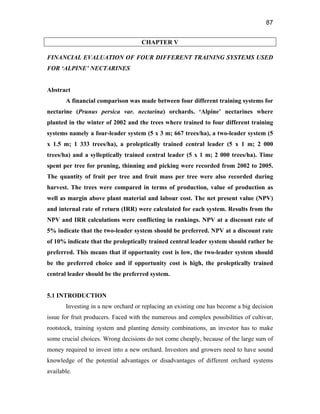 87
CHAPTER V
FINANCIAL EVALUATION OF FOUR DIFFERENT TRAINING SYSTEMS USED
FOR ‘ALPINE’ NECTARINES
Abstract
A financial comparison was made between four different training systems for
nectarine (Prunus persica var. nectarina) orchards. ‘Alpine’ nectarines where
planted in the winter of 2002 and the trees where trained to four different training
systems namely a four-leader system (5 x 3 m; 667 trees/ha), a two-leader system (5
x 1.5 m; 1 333 trees/ha), a proleptically trained central leader (5 x 1 m; 2 000
trees/ha) and a sylleptically trained central leader (5 x 1 m; 2 000 trees/ha). Time
spent per tree for pruning, thinning and picking were recorded from 2002 to 2005.
The quantity of fruit per tree and fruit mass per tree were also recorded during
harvest. The trees were compared in terms of production, value of production as
well as margin above plant material and labour cost. The net present value (NPV)
and internal rate of return (IRR) were calculated for each system. Results from the
NPV and IRR calculations were conflicting in rankings. NPV at a discount rate of
5% indicate that the two-leader system should be preferred. NPV at a discount rate
of 10% indicate that the proleptically trained central leader system should rather be
preferred. This means that if opportunity cost is low, the two-leader system should
be the preferred choice and if opportunity cost is high, the proleptically trained
central leader should be the preferred system.
5.1 INTRODUCTION
Investing in a new orchard or replacing an existing one has become a big decision
issue for fruit producers. Faced with the numerous and complex possibilities of cultivar,
rootstock, training system and planting density combinations, an investor has to make
some crucial choices. Wrong decisions do not come cheaply, because of the large sum of
money required to invest into a new orchard. Investors and growers need to have sound
knowledge of the potential advantages or disadvantages of different orchard systems
available.
 