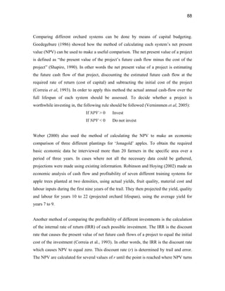 88
Comparing different orchard systems can be done by means of capital budgeting.
Goedegebure (1986) showed how the method of calculating each system’s net present
value (NPV) can be used to make a useful comparison. The net present value of a project
is defined as “the present value of the project’s future cash flow minus the cost of the
project” (Shapiro, 1990). In other words the net present value of a project is estimating
the future cash flow of that project, discounting the estimated future cash flow at the
required rate of return (cost of capital) and subtracting the initial cost of the project
(Correia et al, 1993). In order to apply this method the actual annual cash-flow over the
full lifespan of each system should be assessed. To decide whether a project is
worthwhile investing in, the following rule should be followed (Vernimmen et al, 2005):
If NPV > 0 Invest
If NPV < 0 Do not invest
Weber (2000) also used the method of calculating the NPV to make an economic
comparison of three different plantings for ‘Jonagold’ apples. To obtain the required
basic economic data he interviewed more than 20 farmers in the specific area over a
period of three years. In cases where not all the necessary data could be gathered,
projections were made using existing information. Robinson and Hoying (2002) made an
economic analysis of cash flow and profitability of seven different training systems for
apple trees planted at two densities, using actual yields, fruit quality, material cost and
labour inputs during the first nine years of the trail. They then projected the yield, quality
and labour for years 10 to 22 (projected orchard lifespan), using the average yield for
years 7 to 9.
Another method of comparing the profitability of different investments is the calculation
of the internal rate of return (IRR) of each possible investment. The IRR is the discount
rate that causes the present value of net future cash flows of a project to equal the initial
cost of the investment (Correia et al., 1993). In other words, the IRR is the discount rate
which causes NPV to equal zero. This discount rate (r) is determined by trail and error.
The NPV are calculated for several values of r until the point is reached where NPV turns
 