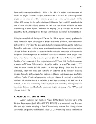 89
from positive to negative (Shapiro, 1990). If the IRR of a project exceeds the cost of
capital, the project should be accepted, but if the IRR is less than the cost of capital, the
project should be rejected. If two or more projects are compared, the project with the
highest IRR should be the preferred choice. Mielke and Seavert (1998) calculated the
IRR of three different training systems for two pear cultivars to determine the most
economically efficient system. Robinson and Hoying (2002) also used the method of
calculating the IRR to compare the different systems in the experiment mentioned above.
Using the method of calculating the NPV and the IRR of a project usually produces the
same conclusion when deciding on a future investment. However, there are several
different types of projects that pose potential difficulties in analysing capital budgeting.
Dependent projects are projects whose acceptance depends on the acceptance or rejection
of other projects. A mutually exclusive project is one whose acceptance will rule out the
acceptance of another project. It is therefore necessary to determine which project is the
best, when facing mutually exclusive projects (Van Horne and Wachowicz, 1995).
Ranking of the best project is done on the basis of the NPV and IRR. Conflict in rankings
according to NPV and IRR may occur. According to Van Horne and Wachowicz (1995)
there are three reasons for this conflict in rankings. Firstly, there may be scale
differences, where the initial cash outflows are different for the mutually exclusive
projects. Secondly, different cash flow patterns of different projects can cause conflict in
rankings. Thirdly, if projects have unequal projected lifespans, it can result in conflicting
rankings. If however there is a difference in rankings according to the NPV and IRR
methods, in the case of mutually exclusive projects with conflicting rankings the final
investment decision should rather be made according to the ranking of the NPV method
(Correia et al., 1993).
5.2 METHODS AND ASSUMPTIONS
‘Alpine’ nectarines were planted in August 2002 at Lushof farm near Ceres in the
Western Cape region, South Africa (33º18’S, 19º20’E), in a north-south row direction.
The trees were trained according to four different training systems. The training systems
used were a sylleptically trained central leader (SS), a proleptically trained central leader
 