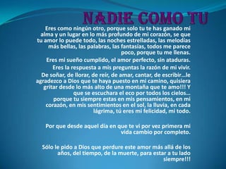 Eres como ningún otro, porque solo tu te has ganado mi
  alma y un lugar en lo más profundo de mi corazón, se que
tu amor lo puede todo, las noches estrelladas, las melodías
     más bellas, las palabras, las fantasías, todos me parece
                                    poco, porque tu me llenas.
    Eres mi sueño cumplido, el amor perfecto, sin ataduras.
       Eres la respuesta a mis preguntas la razón de mi vivir.
  De soñar, de llorar, de reír, de amar, cantar, de escribir…le
agradezco a Dios que te haya puesto en mi camino, quisiera
   gritar desde lo más alto de una montaña que te amo!!! Y
                que se escuchara el eco por todos los cielos…
       porque tu siempre estas en mis pensamientos, en mi
    corazón, en mis sentimientos en el sol, la lluvia, en cada
                        lágrima, tú eres mi felicidad, mi todo.

   Por que desde aquel día en que te vi por vez primera mi
                               vida cambio por completo.

  Sólo le pido a Dios que perdure este amor más allá de los
        años, del tiempo, de la muerte, para estar a tu lado
                                                 siempre!!!
 